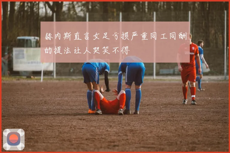 赫内斯直言女足亏损严重同工同酬的提法让人哭笑不得