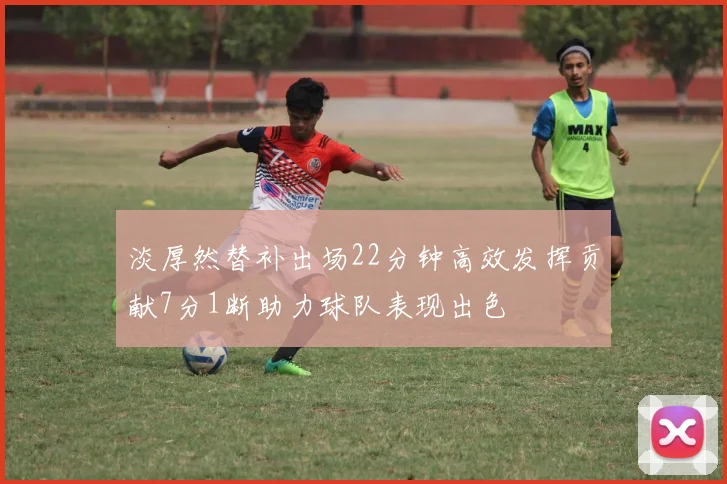 淡厚然替补出场22分钟高效发挥贡献7分1断助力球队表现出色