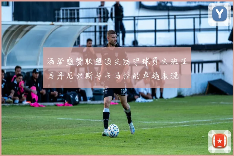 汤爹盛赞联盟顶尖防守球员文班亚马丹尼尔斯与卡马拉的卓越表现