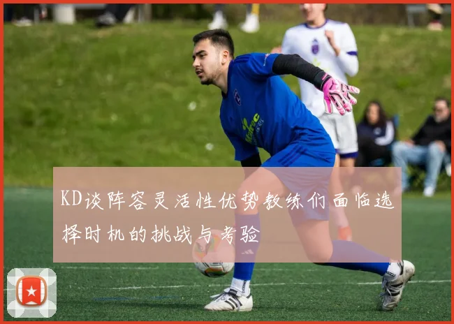 KD谈阵容灵活性优势教练们面临选择时机的挑战与考验