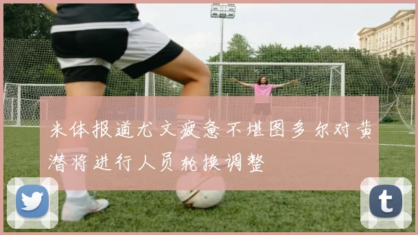 米体报道尤文疲惫不堪图多尔对黄潜将进行人员轮换调整