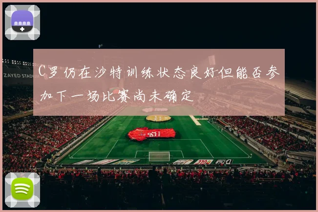 C罗仍在沙特训练状态良好但能否参加下一场比赛尚未确定