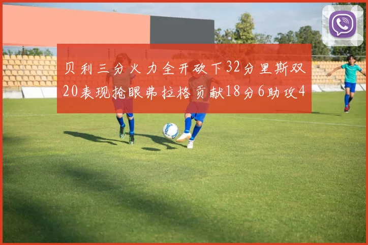 贝利三分火力全开砍下32分里斯双20表现抢眼弗拉格贡献18分6助攻4盖帽