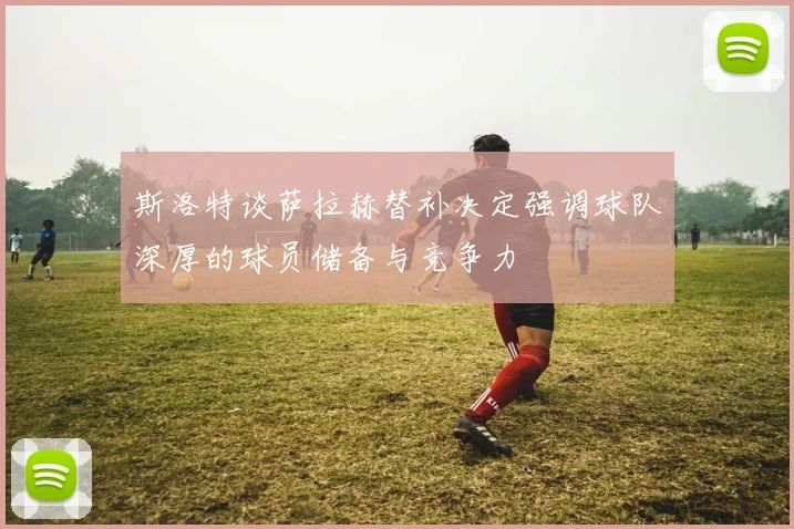 斯洛特谈萨拉赫替补决定强调球队深厚的球员储备与竞争力