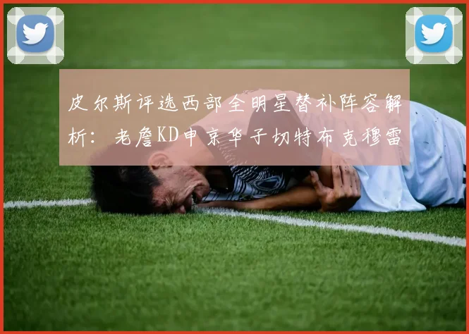 皮尔斯评选西部全明星替补阵容解析：老詹KD申京华子切特布克穆雷的实力对比