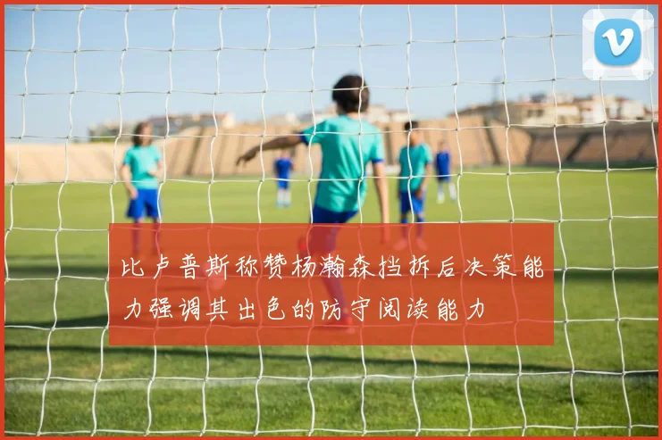 比卢普斯称赞杨瀚森挡拆后决策能力强调其出色的防守阅读能力
