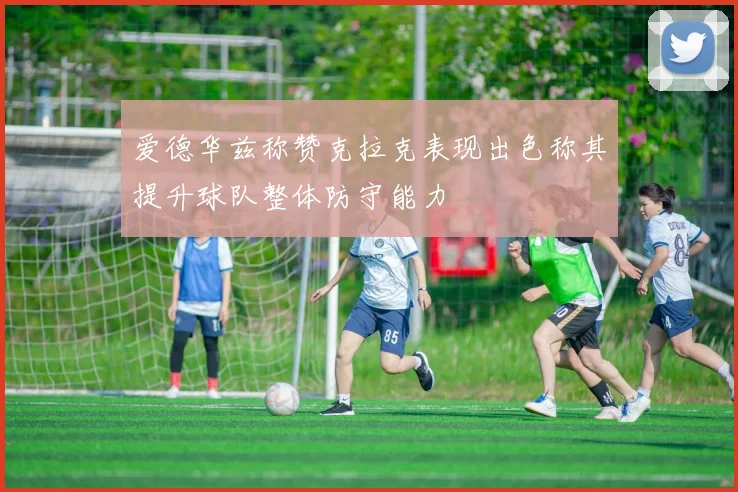 爱德华兹称赞克拉克表现出色称其提升球队整体防守能力