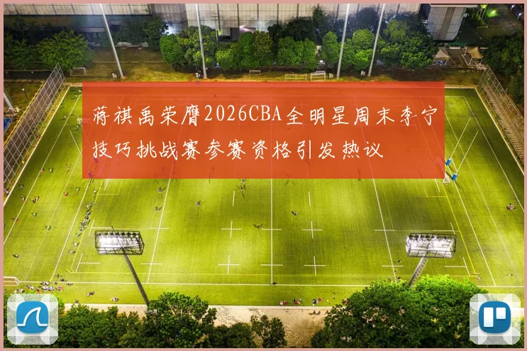 蒋祺禹荣膺2026CBA全明星周末李宁技巧挑战赛参赛资格引发热议