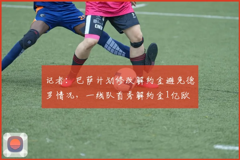 记者：巴萨计划修改解约金避免德罗情况，一线队首秀解约金1亿欧