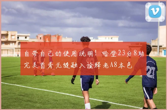 自带自己的使用说明！哈登23分8助完美首秀无缝融入诠释老A8本色