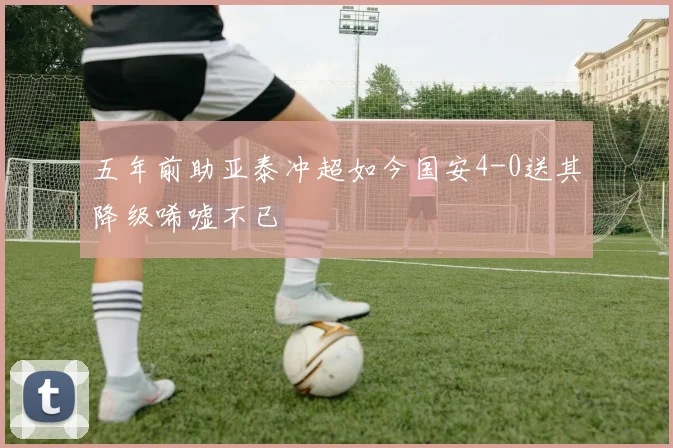 五年前助亚泰冲超如今国安4-0送其降级唏嘘不已