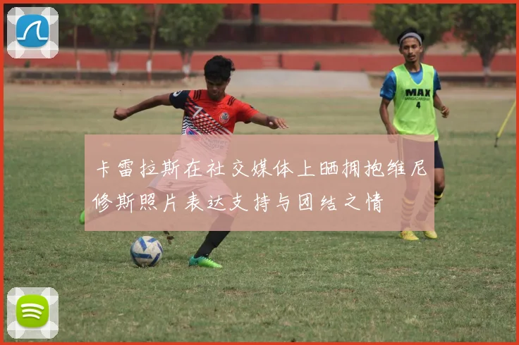 卡雷拉斯在社交媒体上晒拥抱维尼修斯照片表达支持与团结之情