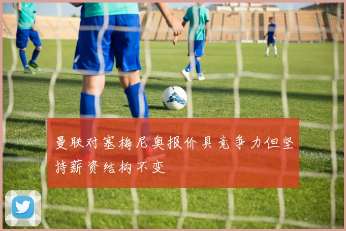 曼联对塞梅尼奥报价具竞争力但坚持薪资结构不变