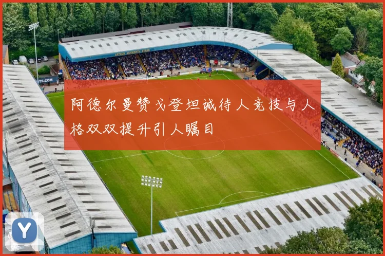 阿德尔曼赞戈登坦诚待人竞技与人格双双提升引人瞩目