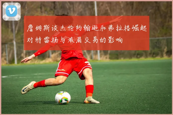 詹姆斯谈杰伦约翰逊和弗拉格崛起对特雷杨与浓眉交易的影响