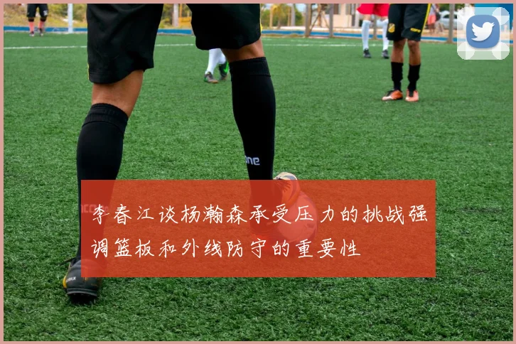 李春江谈杨瀚森承受压力的挑战强调篮板和外线防守的重要性