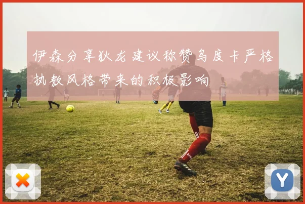 伊森分享狄龙建议称赞乌度卡严格执教风格带来的积极影响