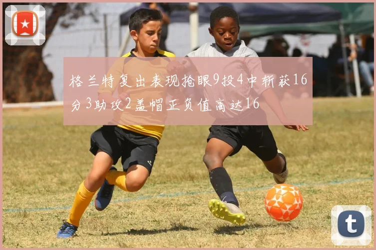 格兰特复出表现抢眼9投4中斩获16分3助攻2盖帽正负值高达16