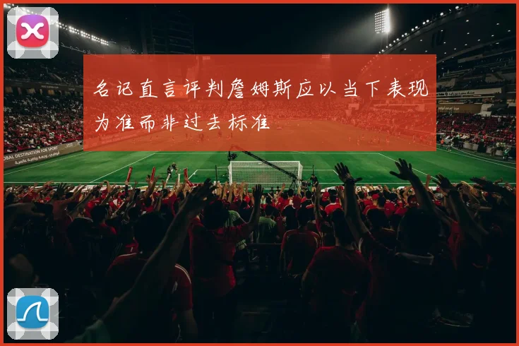 名记直言评判詹姆斯应以当下表现为准而非过去标准