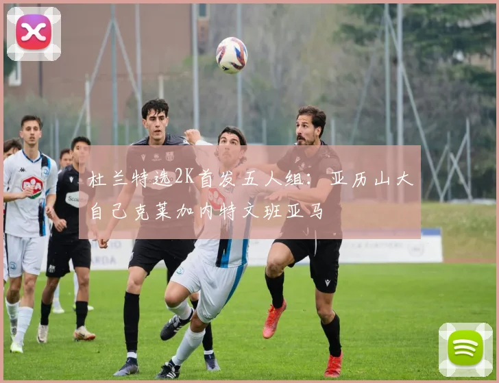 杜兰特选2K首发五人组：亚历山大自己克莱加内特文班亚马