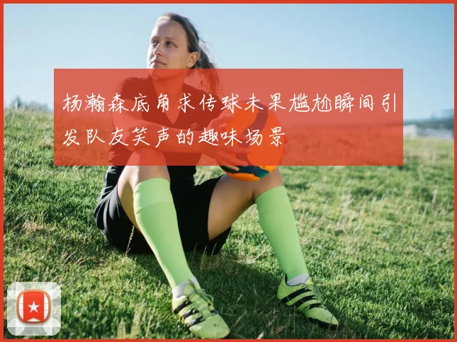 杨瀚森底角求传球未果尴尬瞬间引发队友笑声的趣味场景