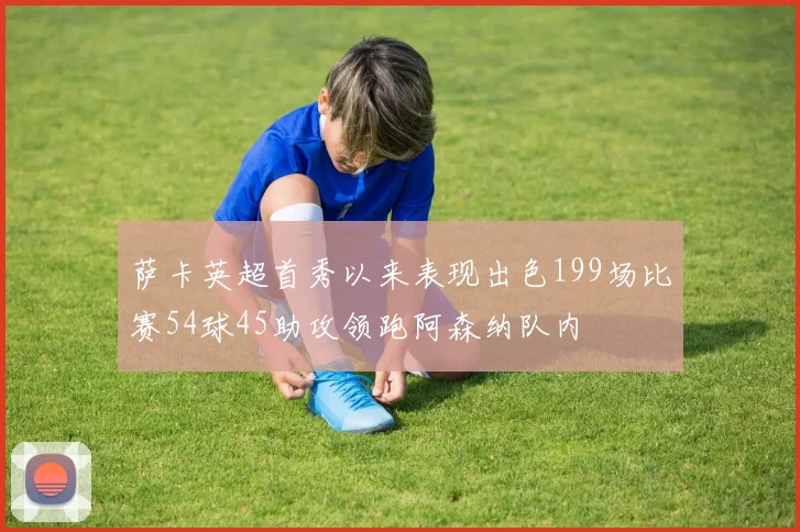 萨卡英超首秀以来表现出色199场比赛54球45助攻领跑阿森纳队内