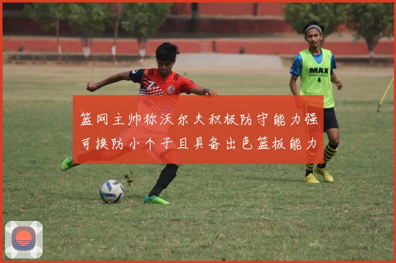 篮网主帅称沃尔夫积极防守能力强可换防小个子且具备出色篮板能力